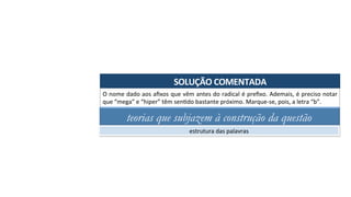 SOLUÇÃO	COMENTADA	
O	nome	dado	aos	aﬁxos	que	vêm	antes	do	radical	é	preﬁxo.	Ademais,	é	preciso	notar	
que	“mega”	e	“hiper”	têm	senAdo	bastante	próximo.	Marque-se,	pois,	a	letra	“b”.	
teorias que subjazem à construção da questão
estrutura	das	palavras	
 
