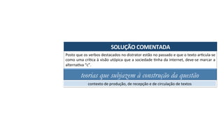 SOLUÇÃO	COMENTADA	
Posto	que	os	verbos	destacados	no	distrator	estão	no	passado	e	que	o	texto	arAcula-se	
como	uma	críAca	à	visão	utópica	que	a	sociedade	Anha	da	internet,	deve-se	marcar	a	
alternaAva	“c”.	
teorias que subjazem à construção da questão
contexto	de	produção,	de	recepção	e	de	circulação	de	textos	
 