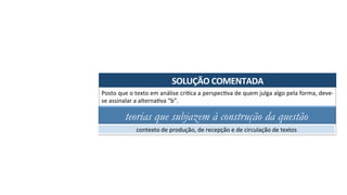 SOLUÇÃO	COMENTADA	
Posto	que	o	texto	em	análise	criAca	a	perspecAva	de	quem	julga	algo	pela	forma,	deve-
se	assinalar	a	alternaAva	“b”.	
teorias que subjazem à construção da questão
contexto	de	produção,	de	recepção	e	de	circulação	de	textos	
 