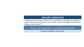 SOLUÇÃO	COMENTADA	
A	 primeira	 parte	 do	 texto	 constrói-se	 por	 intermédio	 da	 revelação	 de	 opiniões	 do	
locutor.	Mais	ainda:	as	três	frases	que	arAculam	o	primeiro	parágrafo	são	opinaAvas.	
Marque-se,	pois,	a	letra	“d”.	
teorias que subjazem à construção da questão
funções	da	linguagem,	Apos	textuais	
 