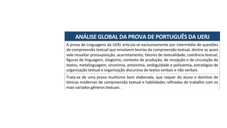 ANÁLISE	GLOBAL	DA	PROVA	DE	PORTUGUÊS	DA	UERJ	
A	prova	de	Linguagens	da	UERJ	arAcula-se	exclusivamente	por	intermédio	de	questões	
de	compreensão	textual	que	envolvem	teorias	da	compreensão	textual,	dentre	as	quais	
vale	ressaltar	pressuposição,	acarretamento,	fatores	de	textualidade,	coerência	textual,	
ﬁguras	de	linguagem,	silogismo,	contexto	de	produção,	de	recepção	e	de	circulação	de	
textos,	metalinguagem,	sinonímia,	antonímia,	ambiguidade	e	polissemia,	estratégias	de	
organização	textual	e	organização	discursiva	de	textos	verbais	e	não	verbais.	
Trata-se	de	uma	prova	mui-simo	bem	elaborada,	que	requer	do	aluno	o	domínio	de	
ténicas	modernas	de	compreensão	textual	e	habilidades	reﬁnadas	de	trabalho	com	os	
mais	variados	gêneros	textuais.	
 