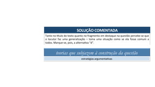 SOLUÇÃO	COMENTADA	
Tanto	no	-tulo	do	texto	quanto	no	fragmento	em	destaque	na	questão	percebe-se	que	
o	 locutor	 faz	 uma	 generalização	 –	 toma	 uma	 situação	 como	 se	 ela	 fosse	 comum	 a	
todos.	Marque-se,	pois,	a	alternaAva	“d”.	
teorias que subjazem à construção da questão
estratégias	argumentaAvas	
 