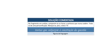 SOLUÇÃO	COMENTADA	
No	fragmento	em	análise,	comparam-se	as	horas	a	senhoras	que	nunca	cedem.	Trata-
se	de	uma	personiﬁcação.	Marque-se,	pois,	a	letra	“d”.	
teorias que subjazem à construção da questão
ﬁguras	de	linguagem	
 