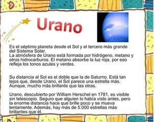 Es el séptimo planeta desde el Sol y el tercero más grande
del Sistema Solar.
La atmósfera de Urano está formada por hidrógeno, metano y
otros hidrocarburos. El metano absorbe la luz roja, por eso
refleja los tonos azules y verdes.

Su distancia al Sol es el doble que la de Saturno. Está tan
lejos que, desde Urano, el Sol parece una estrella más.
Aunque, mucho más brillante que las otras.
Urano, descubierto por William Herschel en 1781, es visible
sin telescopio. Seguro que alguien lo había visto antes, pero
la enorme distancia hace que brille poco y se mueva
lentamente. Además, hay más de 5.000 estrellas más
brillantes que él.
 