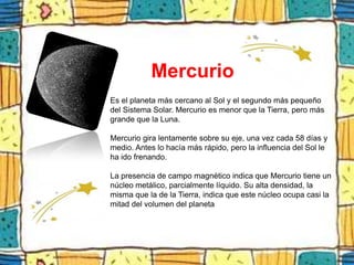 Mercurio
Es el planeta más cercano al Sol y el segundo más pequeño
del Sistema Solar. Mercurio es menor que la Tierra, pero más
grande que la Luna.

Mercurio gira lentamente sobre su eje, una vez cada 58 días y
medio. Antes lo hacía más rápido, pero la influencia del Sol le
ha ido frenando.

La presencia de campo magnético indica que Mercurio tiene un
núcleo metálico, parcialmente líquido. Su alta densidad, la
misma que la de la Tierra, indica que este núcleo ocupa casi la
mitad del volumen del planeta
 