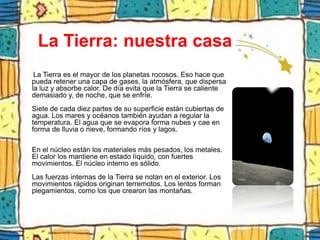 La Tierra: nuestra casa
 La Tierra es el mayor de los planetas rocosos. Eso hace que
pueda retener una capa de gases, la atmósfera, que dispersa
la luz y absorbe calor. De día evita que la Tierra se caliente
demasiado y, de noche, que se enfríe.
Siete de cada diez partes de su superficie están cubiertas de
agua. Los mares y océanos también ayudan a regular la
temperatura. El agua que se evapora forma nubes y cae en
forma de lluvia o nieve, formando ríos y lagos.

En el núcleo están los materiales más pesados, los metales.
El calor los mantiene en estado líquido, con fuertes
movimientos. El núcleo interno es sólido.
Las fuerzas internas de la Tierra se notan en el exterior. Los
movimientos rápidos originan terremotos. Los lentos forman
plegamientos, como los que crearon las montañas.
 