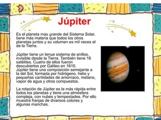 Júpiter
Es el planeta más grande del Sistema Solar,
tiene más materia que todos los otros
planetas juntos y su volumen es mil veces el
de la Tierra.

Júpiter tiene un tenue sistema de anillos,
invisible desde la Tierra. También tiene 16
satélites. Cuatro de ellos fueron
descubiertos por Galileo en 1610.
Júpiter tiene una composición semejante a
la del Sol, formada por hidrógeno, helio y
pequeñas cantidades de amoníaco, metano,
vapor de agua y otros compuestos.
La rotación de Júpiter es la más rápida entre
todos los planetas y tiene una atmósfera
compleja, con nubes y tempestades. Por ello
muestra franjas de diversos colores y
algunas manchas.
 