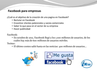 Facebook para empresas
¿Cuál es el objetivo de la creación de una pagina en Facebook?
• Reclutar en Facebook
• Encontrar clientes potenciales y socios comerciales
• Saber lo que pasa en el sector de su empresa
• Hacer publicidad
Facebook:
• En octubre de 2012, Facebook llegó a los 1,000 millones de usuarios, de los
cuáles hay más de 600 millones de usuarios móviles.
Twitter:
• El último conteo salió hasta en las noticias: 400 millones de usuarios...
 
