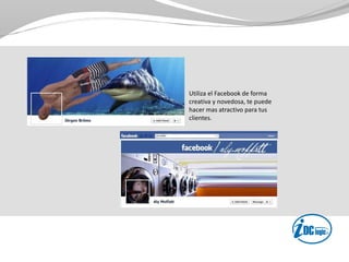 Utiliza el Facebook de forma
creativa y novedosa, te puede
hacer mas atractivo para tus
clientes.
 