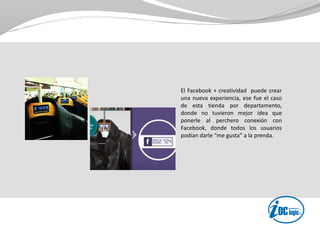 El Facebook + creatividad puede crear
una nueva experiencia, ese fue el caso
de esta tienda por departamento,
donde no tuvieron mejor idea que
ponerle al perchero conexión con
Facebook, donde todos los usuarios
podían darle “me gusta” a la prenda.
 