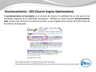 Posicionamiento - SEO (Search Engine Optimization)
El posicionamiento en buscadores es el proceso de mejorar la visibilidad de un sitio web en los
resultados orgánicos de los diferentes buscadores. También es común llamarlo posicionamiento
web, aunque este término no resulta tan preciso, ya que engloba otras fuentes de tráfico fuera de
los motores de búsqueda
http://www.idclogic.com/posicionamiento-web.php
http://blog.idclogic.com/2013/07/factores-de-ranking-para-posicionar-mi-sitio-web/
 