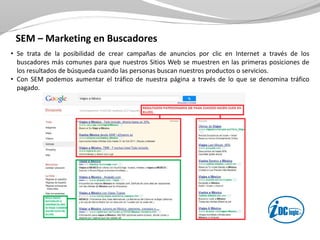 SEM – Marketing en Buscadores
• Se trata de la posibilidad de crear campañas de anuncios por clic en Internet a través de los
buscadores más comunes para que nuestros Sitios Web se muestren en las primeras posiciones de
los resultados de búsqueda cuando las personas buscan nuestros productos o servicios.
• Con SEM podemos aumentar el tráfico de nuestra página a través de lo que se denomina tráfico
pagado.
 