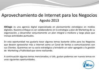 Aprovechamiento de Internet para los Negocios
Agosto 2013
IDClogic es una agencia digital especializada en planeamiento estratégico en medios
digitales. Nuestro enfoque es ser colaboradores en la estrategia y plan de Marketing de su
organización, y desarrollar conjuntamente un plan integral a mediano y largo plazo que
incluya actividades puntuales.
En esta oportunidad nos gustaría tocar algunos temas bastante útiles para los Negocios
que deseen aprovechar más a Internet como un Canal de Ventas o comunicaciones con
sus Clientes. Queremos ser su socio estratégico y brindarle un valor agregado a la gestión
de Marketing y Publicidad que viene realizando.
A continuación algunos temas mencionados; si Uds. gustan podemos ver nuevos temas en
unas siguientes oportunidades.
 