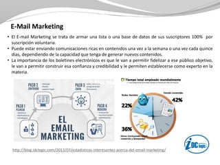 E-Mail Marketing
• El E-mail Marketing se trata de armar una lista o una base de datos de sus suscriptores 100% por
suscripción voluntaria.
• Puede estar enviando comunicaciones ricas en contenidos una vez a la semana o una vez cada quince
días, dependiendo de la capacidad que tenga de generar nuevos contenidos.
• La importancia de los boletines electrónicos es que le van a permitir fidelizar a ese público objetivo,
le van a permitir construir esa confianza y credibilidad y le permiten establecerse como experto en la
materia.
http://blog.idclogic.com/2013/07/estadisticas-interesantes-acerca-del-email-marketing/
E-Mail MarketingE-Mail MarketingE-Mail Marketing
 