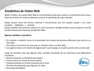 Estadísticas de Visitas Web
Medir el tráfico de nuestro Sitio Web es el termómetro ideal para conocer el rendimiento del mismo.
Antes de analizar los números debemos conocer el significado de cada indicador.
Desde nuestro Panel de Control tenemos 2 herramientas que nos pueden ayudar a ver estas
variables: Webalizer y Awstats
Existen también herramientas externas; la más conocida es Google Analytics que es gratuita y brinda
también información bastante útil del Sitio Web.
Algunas variables a considerar:
• Un visitante o visitante único es la estimación del número de personas diferentes que entran a un
Sitio Web.
• Una visita es el número de veces que un visitante entra a un Sitio Web.
• Las páginas vistas es el número de páginas por la que navega un usuario cuando visita un sitio web
Luego de entender esto hay algunas otras variables (resultado de las anteriores) que deberíamos
considerar:
• Nuevos Visitantes vs Visitantes que repiten
• Visitas Directas vs Visitas de otras fuentes
• Tiempo promedio en el sitio o duración de la visita
• Términos de búsqueda que originaron la visita
• Porcentaje de Rebotes
 