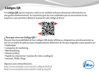 Códigos QR
Un código QR (quick response code) es un módulo útil para almacenar información en
una grafica bidimensional. Se caracteriza por los tres cuadrados que se encuentran en las
esquinas y que permiten detectar la posición del código al lector.
¿ Para que sirve un Código QR ?
Hoy por hoy la posibilidad de leer códigos QR desde teléfonos y dispositivos móviles permite su
uso en un sinfín de aplicaciones completamente diferentes de las que originales como pueden ser:
• Publicidad
• Campañas de marketing
• Merchandising
• Diseño Gráfico
• Papelería corporativa ( tarjetas de visita, catálogos)
• Internet, Webs, blogs
Algunos usos extraordinarios:
http://www.youtube.com/watch?v=3Mqcb7RoN4Y
http://www.youtube.com/watch?v=6x8-g-Ge4NA
 