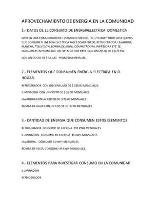 APROVECHAMIENTO DE ENERGIA EN LA COMUNIDAD
1.- DATOS DE EL CONSUMO DE ENERGIAELECTRICA DOMESTICA
VIVO EN UNA COMUNIDADD DEL ESTADO DE MEXICO, AL UTILIZAR TODOS LOS EQUIPOS
QUE CONSUMEN ENERGIA ELECTRICA TALES COMO FOCOS, REFRIGERADOR, LAVADORA,
PLANCHA, TELEVISION, BOMBA DE AGUA, COMPUTADORA, IMPRESORA ETC SE
CONSUMEN EN PROMEDIO UN TOTAL DE 698 KWH, CON UN COSTO DE $ 0.79 KW
CON UN COSTO DE $ 551.42 PROMEDIO MENSUAL.
2.- ELEMENTOS QUE CONSUMEN ENERGIA ELECTRICA EN EL
HOGAR.
REFRIGERADOR CON UN CONSUMO DE $ 310.00 MENSUALES
ILIMINACION CON UN COSTO DE $ 36.00 MENSUALES
LAVADORA CON UN COSTO DE $ 28.00 MENSUALES
BOMBA DE AGUA CON UN COSTO DE 27.00 MENSUALES
3.- CANTIDAD DE ENERGIA QUE CONSUMEN ESTOS ELEMENTOS
REFRIGERADOR. CONSUMO DE ENERGIA 392 KWH MENSUALES
ILUMINACION. CONSUMO DE ENERGIA 45 KWH MENSUALES
LAVADORA . CONSUMO 35 KWH MENSUALES
BOMBA DE AGUA. CONSUMO 34 KWH MENSUALES
4.- ELEMENTOS PARA INVESTIGAR CONSUMO EN LA COMUNIDAD
ILUMINACION
REFRIGERADOR
 