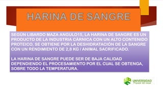 SEGÚN LIBARDO MAZA ANGULO15, LA HARINA DE SANGRE ES UN
PRODUCTO DE LA INDUSTRIA CÁRNICA CON UN ALTO CONTENIDO
PROTEICO, SE OBTIENE POR LA DESHIDRATACIÓN DE LA SANGRE
CON UN RENDIMIENTO DE 2,8 KG / ANIMAL SACRIFICADO.
LA HARINA DE SANGRE PUEDE SER DE BAJA CALIDAD
DEPENDIENDO EL PROCESAMIENTO POR EL CUAL SE OBTENGA,
SOBRE TODO LA TEMPERATURA.
 