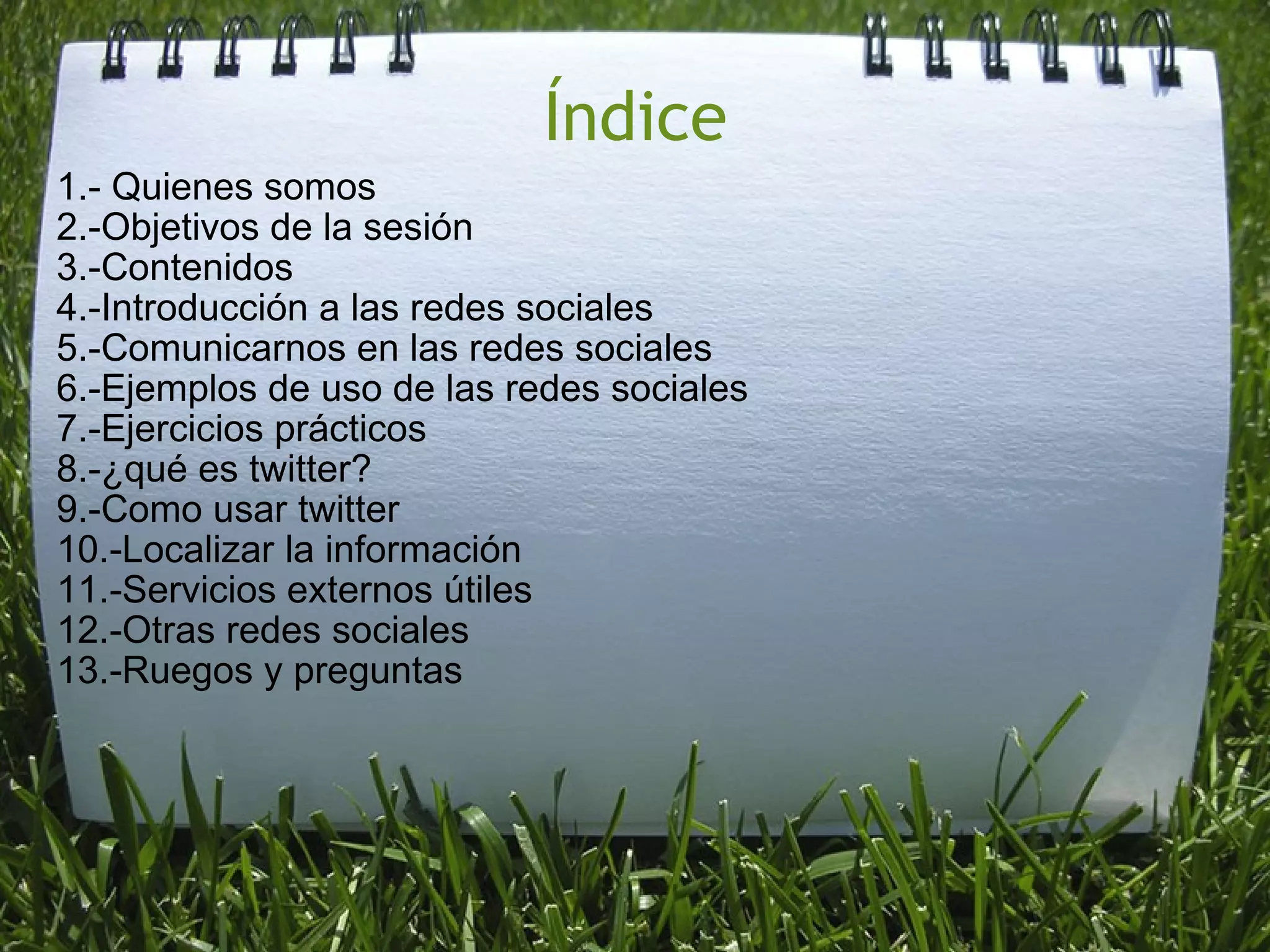 Índice 1.- Quienes somos 2.-Objetivos de la sesión 3.-Contenidos 4.-Introducción a las redes sociales 5.-Comunicarnos en las redes sociales 6.-Ejemplos de uso de las redes sociales 7.-Ejercicios prácticos 8.-¿qué es twitter? 9.-Como usar twitter 10.-Localizar la información 11.-Servicios externos útiles 12.-Otras redes sociales 13.-Ruegos y preguntas