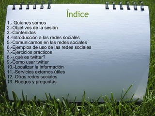 Índice 1.- Quienes somos 2.-Objetivos de la sesión 3.-Contenidos 4.-Introducción a las redes sociales 5.-Comunicarnos en las redes sociales 6.-Ejemplos de uso de las redes sociales 7.-Ejercicios prácticos 8.-¿qué es twitter? 9.-Como usar twitter 10.-Localizar la información 11.-Servicios externos útiles 12.-Otras redes sociales 13.-Ruegos y preguntas 