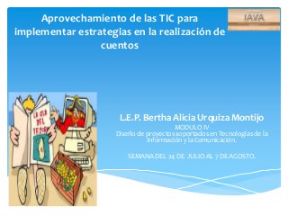Aprovechamiento de las TIC para
implementar estrategias en la realización de
cuentos
L.E.P. Bertha Alicia Urquiza Montijo
MODULO IV
Diseño de proyectos soportados en Tecnologías de la
Información y la Comunicación.
SEMANA DEL 24 DE JULIO AL 7 DE AGOSTO.
 