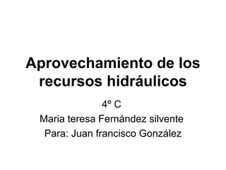 Aprovechamiento de los recursos   hidráulicos 4º C  Maria teresa Fernández silvente  Para: Juan francisco González 