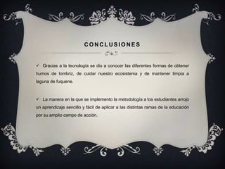 CONCLUSIONES


 Gracias a la tecnología se dio a conocer las diferentes formas de obtener
humos de lombriz, de cuidar nuestro ecosistema y de mantener limpia a
laguna de fuquene.



 La manera en la que se implemento la metodología a los estudiantes arrojo
un aprendizaje sencillo y fácil de aplicar a las distintas ramas de la educación
por su amplio campo de acción.
 