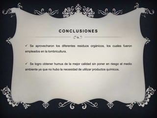 CONCLUSIONES


 Se aprovecharon los diferentes residuos orgánicos, los cuales fueron
empleados en la lombricultura.



 Se logro obtener humus de la mejor calidad sin poner en riesgo el medio
ambiente ya que no hubo la necesidad de utilizar productos químicos.
 