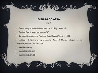 BIBLIOGRAFIA


•   Granja integral autosuficiente tomo N 02 Pág. 160 – 161

•   Teoría y Practica de Las nuevas TIC

•   Corporación Autónoma Regional Sede Boyacá Tomo 1. 1995.

•   Instituto   Colombiano Agropecuario. Tomo 4 Manejo integral de los
cultivos orgánicos. Pág. 56. 1991

•   www.ica.gov.co

•   www.wikipedia.com

•   www.icontec.org.co
 