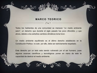 MARCO TEORICO


Todos los habitantes de una comunidad se merecen "un medio ambiente
sano", un derecho que durante el siglo pasado fue poco difundido, y que
ahora, debido a los extraños cambios climáticos toma furor.


Un medio ambiente equilibrado es el último derecho establecido en la
Constitución Política no solo por ello, debe ser estrictamente respetado.


Este derecho por un lado esta siendo vulnerado por el ser humano, pues
algunos avances científicos y tecnológicos ponen en mano de este la
capacidad de destruir el medio ambiente.
 