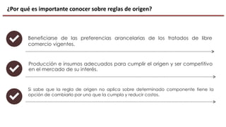¿Por qué es importante conocer sobre reglas de origen?
Producción e insumos adecuados para cumplir el origen y ser competitivo
en el mercado de su interés.
Beneficiarse de las preferencias arancelarias de los tratados de libre
comercio vigentes.
Si sabe que la regla de origen no aplica sobre determinado componente tiene la
opción de cambiarlo por uno que la cumpla y reducir costos.
 