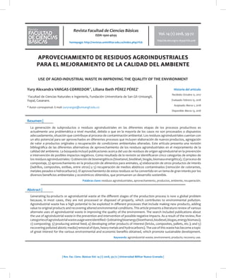 Revista Facultad de Ciencias Básicas
ISSN 1900-4699
homepage: http://revistas.unimilitar.edu.co/index.php/rfcb
Vol. 14 (1) 2018, x-xx
http://dx.doi.org/10.18359/rfcb.xxxx
| Rev. Fac. Cienc. Básicas Vol. 14 (1) 2018, 59-72 | Universidad Militar Nueva Granada |
Historia del artículo
Resumen |
Abstract |
Vol. 14 (1) 2018, 59-72
http://dx.doi.org/10.18359/rfcb.3108
Yury Alexandra VARGAS CORREDOR1*
, Liliana Ibeth PÉREZ PÉREZ1
1
Facultad de Ciencias Naturales e Ingeniería, Fundación Universitaria de San Gil–Unisangil,
Yopal, Casanare.
* Autor corresponsal. E-mail: yuryvargas@unisangil.edu.co
Recibido: Octubre 12, 2017
Evaluado: Febrero 15, 2018
Aceptado: Marzo 1, 2018
Disponible: Marzo 13, 2018
APROVECHAMIENTO DE RESIDUOS AGROINDUSTRIALES
PARA EL MEJORAMIENTO DE LA CALIDAD DEL AMBIENTE
USE OF AGRO-INDUSTRIAL WASTE IN IMPROVING THE QUALITY OF THE ENVIRONMENT
La generación de subproductos o residuos agroindustriales en las diferentes etapas de los procesos productivos es
actualmente una problemática a nivel mundial, debido a que en la mayoría de los casos no son procesados o dispuestos
adecuadamente, situación que contribuye al proceso de contaminación ambiental. Los residuos agroindustriales cuentan con
un alto potencial para ser aprovechados en diferentes procesos que incluyen elaboración de nuevos productos, agregación
de valor a productos originales y recuperación de condiciones ambientales alteradas. Este artículo presenta una revisión
bibliográfica de las diferentes alternativas de aprovechamiento de los residuos agroindustriales en el mejoramiento de la
calidad del ambiente. La búsqueda incluyó publicaciones acerca del uso de residuos de origen agroindustrial en la prevención
e intervención de posibles impactos negativos. Como resultado de la revisión se identificaron cinco categorías de empleo de
los residuos agroindustriales: 1) obtención de bioenergéticos (bioetanol, biodiésel, biogás, biomasa energética), 2) proceso de
compostaje, 3) aprovechamiento en la producción de alimentos para animales, 4) elaboración de otros productos de interés
(ladrillos, composites, estibas, entre otros) y 5) recuperación de medios abióticos contaminados (remoción de colorantes,
metales pesados e hidrocarburos). El aprovechamiento de estos residuos se ha convertido en un tema de gran interés por los
diversos beneficios ambientales y económicos obtenidos, que promueven un desarrollo sostenible.
Palabras clave: residuos agroindustriales, aprovechamiento, productos, ambiente, recuperación.
Generating by-products or agroindustrial waste at the different stages of the production process is now a global problem
because, in most cases, they are not processed or disposed of properly, which contributes to environmental pollution.
Agroindustrial waste has a high potential to be exploited in different processes that include making new products, adding
value to original products and recovering altered environmental conditions. This article presents a literature review of various
alternate uses of agroindustrial waste in improving the quality of the environment. The search included publications about
the use of agroindustrial waste in the prevention and intervention of possible negative impacts. As a result of the review, five
categoriesofagroindustrialwasteusagewereidentified:1)obtainingbioenergy(bioethanol,biodiesel,biogas,energybiomass);
2) composting; 3) producing animal feed; 4) developing other products of interest (bricks, composites, pallets, etc.); and 5)
recoveringpollutedabioticmedia(removalofdyes,heavymetalsandhydrocarbons).Theuseofthiswastehasbecomeatopic
of great interest for the various environmental and economic benefits obtained, which promote sustainable development.
Keywords: agroindustrial waste; environment; products; recovery; use.
 