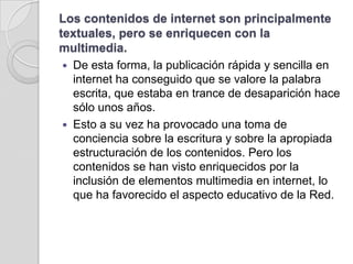 Los contenidos de internet son principalmente textuales, pero se enriquecen con la multimedia. De esta forma, la publicación rápida y sencilla en internet ha conseguido que se valore la palabra escrita, que estaba en trance de desaparición hace sólo unos años. Esto a su vez ha provocado una toma de conciencia sobre la escritura y sobre la apropiada estructuración de los contenidos. Pero los contenidos se han visto enriquecidos por la inclusión de elementos multimedia en internet, lo que ha favorecido el aspecto educativo de la Red.