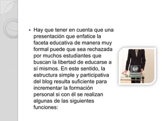 Hay que tener en cuenta que una presentación que enfatice la faceta educativa de manera muy formal puede que sea rechazada por muchos estudiantes que buscan la libertad de educarse a sí mismos. En este sentido, la estructura simple y participativa del blog resulta suficiente para incrementar la formación personal si con él se realizan algunas de las siguientes funciones: