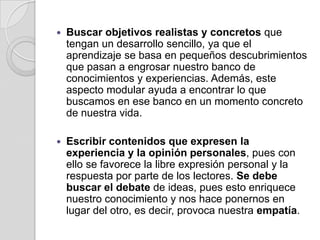 Buscar objetivos realistas y concretos que tengan un desarrollo sencillo, ya que el aprendizaje se basa en pequeños descubrimientos que pasan a engrosar nuestro banco de conocimientos y experiencias. Además, este aspecto modular ayuda a encontrar lo que buscamos en ese banco en un momento concreto de nuestra vida.Escribir contenidos que expresen la experiencia y la opinión personales, pues con ello se favorece la libre expresión personal y la respuesta por parte de los lectores. Se debe buscar el debate de ideas, pues esto enriquece nuestro conocimiento y nos hace ponernos en lugar del otro, es decir, provoca nuestra empatía.