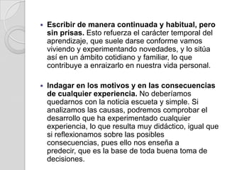 Escribir de manera continuada y habitual, pero sin prisas. Esto refuerza el carácter temporal del aprendizaje, que suele darse conforme vamos viviendo y experimentando novedades, y lo sitúa así en un ámbito cotidiano y familiar, lo que contribuye a enraizarlo en nuestra vida personal.Indagar en los motivos y en las consecuencias de cualquier experiencia. No deberíamos quedarnos con la noticia escueta y simple. Si analizamos las causas, podremos comprobar el desarrollo que ha experimentado cualquier experiencia, lo que resulta muy didáctico, igual que si reflexionamos sobre las posibles consecuencias, pues ello nos enseña a predecir, que es la base de toda buena toma de decisiones.