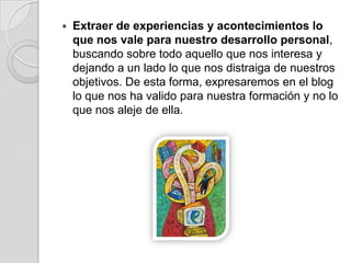 Extraer de experiencias y acontecimientos lo que nos vale para nuestro desarrollo personal, buscando sobre todo aquello que nos interesa y dejando a un lado lo que nos distraiga de nuestros objetivos. De esta forma, expresaremos en el blog lo que nos ha valido para nuestra formación y no lo que nos aleje de ella.