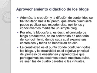 Aprovechamiento didáctico de los blogs Además, la creación y la difusión de contenidos se ha facilitado hasta tal punto, que ahora cualquiera puede publicar sus experiencias, opiniones y conocimientos mediante un simple blog. Por ello, la blogosfera, es decir, el conjunto de blogs productivos, se ha convertido en una feria del conocimiento donde cada cual expone sus contenidos y todos se benefician de ello. La creatividad es el punto donde confluyen todos los blogs, y la creatividad es el objetivo principal del proceso de enseñanza y aprendizaje que perseguimos los docentes desde nuestras aulas, ya sean las de cuatro paredes o las virtuales.