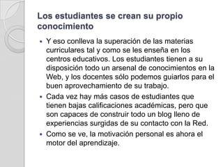 Los estudiantes se crean su propio conocimientoY eso conlleva la superación de las materias curriculares tal y como se les enseña en los centros educativos. Los estudiantes tienen a su disposición todo un arsenal de conocimientos en la Web, y los docentes sólo podemos guiarlos para el buen aprovechamiento de su trabajo. Cada vez hay más casos de estudiantes que tienen bajas calificaciones académicas, pero que son capaces de construir todo un blog lleno de experiencias surgidas de su contacto con la Red. Como se ve, la motivación personal es ahora el motor del aprendizaje.