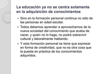 La educación ya no se centra solamente en la adquisición de conocimientosSino en la formación personal continua no sólo de las personas en edad escolar. Todos debemos aprender a aprovecharnos de la nueva sociedad del conocimiento que acaba de nacer, y quien no lo haga, no podrá sobrevivir cultural y laboralmente hablando. Y esta formación personal se tiene que expresar en forma de creatividad, que no es otra cosa que la puesta en práctica de los conocimientos adquiridos.