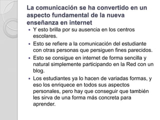 La comunicación se ha convertido en un aspecto fundamental de la nueva enseñanza en internetYesto brilla por su ausencia en los centros escolares. Esto se refiere a la comunicación del estudiante con otras personas que persiguen fines parecidos. Esto se consigue en internet de forma sencilla y natural simplemente participando en la Red con un blog. Los estudiantes ya lo hacen de variadas formas, y eso los enriquece en todos sus aspectos personales, pero hay que conseguir que también les sirva de una forma más concreta para aprender.