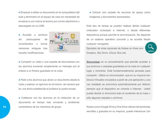 ● Empezar a editar un documento en la computadora del
aula y terminarlo en el equipo de casa sin necesidad de
enviarse a uno mismo el archivo por correo electrónico o
descargarlo en un USB.
● Acceder a archivos
sin preocuparse de
renombrarlos o borrar
versiones antiguas tras
hacerle modificaciones.
● Compartir un video o una carpeta de documentos con
los alumnos enviando simplemente un mensaje con el
enlace a un fichero guardado en la nube.
● Pedir a los alumnos que abran un documento desde la
nube y realicen un ejercicio en el mismo, de manera que
en una fecha establecida el profesor lo podrá revisar.
● Colaborar con los alumnos en la redacción de un
documento en tiempo real, enviando y recibiendo
comentarios de los miembros de grupo.
● Colocar una carpeta de recursos de apoyo como
imágenes y documentos escaneados.
Este tipo de tareas se pueden realizar desde cualquier
ordenador conectado a Internet, o desde diferentes
dispositivos porque permite la sincronización. No depende
de un sistema operativo concreto y se accede desde
cualquier navegador.
Ejemplos de otras opciones de Nubes en línea son:
Dropbox, Sky Drive, iCloud, Box.net.
Sincronizar es un procedimiento que permite acceder a
sus archivos o carpetas guardadas en la nube en cualquier
lugar y momento. Está fundamentalmente pensado para
compartir. Utiliza un sincronizador, que en su mayoría son
Discos Virtuales vinculados a partir de una aplicación y una
vez instalado se sincroniza automáticamente por defecto
siempre que el dispositivo se conecte a Internet. Usted
puede decidir si sincroniza todo el contenido de la nube o
sólo algunas carpetas o archivos.
Nubes como Google Drive y One Drive utilizan herramientas
sencillas y gratuitas en su mayoría, puede interactuar con
10
 