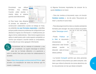 Encontrará que utilizan
formatos muy básicos.
Cuando usted escribe o
inserta datos el sistema
guarda automáticamente.
d) Para hacer más eficiente
el proceso de redacción y
construcción colaborativa cuando se trabaja en línea,
es preferible no usar formatos especiales o plantillas
porque puede ocasionar problemas de configuración que
afectará el ingreso de información o modificaciones por
alguno de los colaboradores. Esta misma sugerencia se
aplica si usted quiere subir a este espacio compartido un
archivo que empezó a escribir desde su computadora,
con la idea de que otros agreguen información.
Concéntrese solo en redactar el contenido y una
vez completado, se sugiere descargar el archivo
para dar un formato diferente a la apariencia y
subir la versión final para que todos los colaboradores lo
accedan.
Vaya a https://docs.google.com/document/u/0/?hl=es para
acceder a la recopilación de todos los archivos que ha
creado o colaborado.
e) Algunas funciones importantes de conocer de la
opción Archivo en el menú:
- Para dar nombre al documento vaya a la función
Cambiar nombre, o de clic sobre “Documento sin
título” y escriba el nuevo título.
-	 Para descargar el archivo tiene un amplia variedad de
formatos para escoger; las verá al colocar el puntero
sobre “Descargar como”.
-	Puede Publicar en
la Web el documento
directamente. Al
seleccionar esta función
deberá escribir la
dirección web en la que
desea publicar.
-	La función Compartir permite que otras personas
vean o editen el documento que usted comparte; sólo
tiene que indicar la dirección de correo electrónico de
la o las personas con las que desea compartir.
13
 