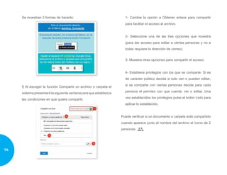 Se muestran 3 formas de hacerlo:
f) Al escoger la función Compartir un archivo o carpeta el
sistemapresentarálasiguienteventanaparaqueestablezca
las condiciones en que quiere compartir.
1- Cambie la opción a Obtener enlace para compartir
para facilitar el acceso al archivo.
2- Seleccione una de las tres opciones que muestra
(para dar acceso para editar a ciertas personas y no a
todas requiere la dirección de correo).
3- Muestra otras opciones para compartir el acceso.
4- Establece privilegios con los que se comparte: Si es
de carácter público decida si solo ven o pueden editar;
si se comparte con ciertas personas decide para cada
persona el permiso con que cuenta: ver o editar. Una
vez establecidos los privilegios pulse el botón Listo para
aplicar lo establecido.
Puede verificar si un documento o carpeta está compartido
cuando aparece junto al nombre del archivo el ícono de 2
personas
14
 