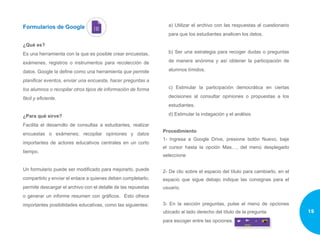 Formularios de Google
¿Qué es?
Es una herramienta con la que es posible crear encuestas,
exámenes, registros o instrumentos para recolección de
datos. Google la define como una herramienta que permite
planificar eventos, enviar una encuesta, hacer preguntas a
los alumnos o recopilar otros tipos de información de forma
fácil y eficiente.
¿Para qué sirve?
Facilita el desarrollo de consultas a estudiantes, realizar
encuestas o exámenes; recopilar opiniones y datos
importantes de actores educativos centrales en un corto
tiempo.
Un formulario puede ser modificado para mejorarlo, puede
compartirlo y enviar el enlace a quienes deben completarlo;
permite descargar el archivo con el detalle de las repuestas
o generar un informe resumen con gráficos. Esto ofrece
importantes posibilidades educativas, como las siguientes:
a) Utilizar el archivo con las respuestas al cuestionario
para que los estudiantes analicen los datos.
b) Ser una estrategia para recoger dudas o preguntas
de manera anónima y así obtener la participación de
alumnos tímidos.
c) Estimular la participación democrática en ciertas
decisiones al consultar opiniones o propuestas a los
estudiantes.
d) Estimular la indagación y el análisis
Procedimiento
1- Ingresa a Google Drive, presione botón Nuevo, baje
el cursor hasta la opción Mas…, del menú desplegado
seleccione
2- De clic sobre el espacio del título para cambiarlo, en el
espacio que sigue debajo indique las consignas para el
usuario.￼￼
3- En la sección preguntas, pulse el menú de opciones
ubicado al lado derecho del título de la pregunta
para escoger entre las opciones.
15
 