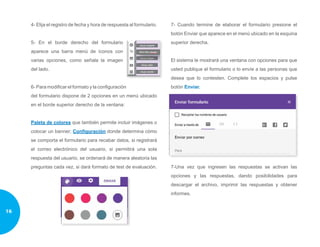 4- Elija el registro de fecha y hora de respuesta al formulario.
5- En el borde derecho del formulario
aparece una barra menú de íconos con
varias opciones, como señala la imagen
del lado.
6- Para modificar el formato y la configuración
del formulario dispone de 2 opciones en un menú ubicado
en el borde superior derecho de la ventana:
Paleta de colores que también permite incluir imágenes o
colocar un banner; Configuración donde determina cómo
se comporta el formulario para recabar datos, si registrará
el correo electrónico del usuario, si permitirá una sola
respuesta del usuario, se ordenará de manera aleatoria las
preguntas cada vez, si dará formato de test de evaluación.
7- Cuando termine de elaborar el formulario presione el
botón Enviar que aparece en el menú ubicado en la esquina
superior derecha.
El sistema le mostrará una ventana con opciones para que
usted publique el formulario o lo envíe a las personas que
desea que lo contesten. Complete los espacios y pulse
botón Enviar.
7-Una vez que ingresen las respuestas se activan las
opciones y las respuestas, dando posibilidades para
descargar el archivo, imprimir las respuestas y obtener
informes.
16
 