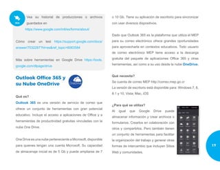 Vea su historial de producciones o archivos
guardados en
https://www.google.com/intl/es/forms/about/
Cómo crear un test https://support.google.com/docs/
answer/7032287?hl=es&ref_topic=6063584
Más sobre herramientas en Google Drive https://tools.
google.com/dlpage/drive
Outlook Office 365 y
su Nube OneDrive
Qué es?
Outlook 365 es una versión de servicio de correo que
ofrece un conjunto de herramientas con gran potencial
educativo. Incluye el acceso a aplicaciones de Office y a
herramientas de productividad gratuitas vinculadas con la
nube One Drive.
One Drive es una nube perteneciente a Microsoft, disponible
para quienes tengan una cuenta Microsoft. Su capacidad
de almacenaje inicial es de 5 Gb y puede ampliarse de 7
o 10 Gb. Tiene su aplicación de escritorio para sincronizar
con usar diversos dispositivos.
Dado que Outlook 365 es la plataforma que utiliza el MEP
para su correo electrónico ofrece grandes oportunidades
para aprovecharla en contextos educativos. Todo usuario
de correo electrónico MEP tiene acceso a la descarga
gratuita del paquete de aplicaciones Office 365 y otras
herramientas, así como a su uso desde la nube OneDrive.
Qué necesita?
Se cuenta de correo MEP http://correo.mep.go.cr
La versión de escritorio está disponible para: Windows 7, 8,
8.1 y 10, Vista; Mac, iOS
¿Para qué se utiliza?
Al igual que Google Drive puede
almacenar información y crear archivos o
formularios. Crearlos en colaboración con
otros y compartirlos. Pero también tienen
un conjunto de herramientas para facilitar
la organización del trabajo y generar otras
formas de intercambio que incluyen Sitios
Web y comunidades.
17
 