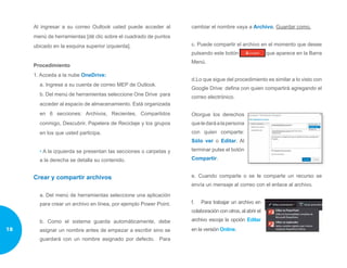 Al ingresar a su correo Outlook usted puede acceder al
menú de herramientas [dé clic sobre el cuadrado de puntos
ubicado en la esquina superior izquierda].
Procedimiento
1. Acceda a la nube OneDrive:
a. Ingrese a su cuenta de correo MEP de Outlook.
b. Del menú de herramientas seleccione One Drive para
acceder al espacio de almacenamiento. Está organizada
en 6 secciones: Archivos, Recientes, Compartidos
conmigo, Descubrir, Papelera de Reciclaje y los grupos
en los que usted participa.
• A la izquierda se presentan las secciones o carpetas y
a la derecha se detalla su contenido.
Crear y compartir archivos
a. Del menú de herramientas seleccione una aplicación
para crear un archivo en línea, por ejemplo Power Point.
b. Como el sistema guarda automáticamente, debe
asignar un nombre antes de empezar a escribir sino se
guardará con un nombre asignado por defecto. Para
cambiar el nombre vaya a Archivo, Guardar como.
c. Puede compartir el archivo en el momento que desee
pulsando este botón que aparece en la Barra
Menú.
d.Lo que sigue del procedimiento es similar a lo visto con
Google Drive: defina con quien compartirá agregando el
correo electrónico.
Otorgue los derechos
queledaráalapersona
con quien comparte:
Sólo ver o Editar. Al
terminar pulse el botón
Compartir.
e. Cuando comparte o se le comparte un recurso se
envía un mensaje al correo con el enlace al archivo.
f.	 Para trabajar un archivo en
colaboración con otros, al abrir el
archivo escoja la opción Editar
en la versión Online.18
 