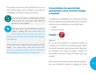 Una ventaja de One Drive sobre Google Drive es que en
línea permite trabajar sobre el formato y usar todas las
posibilidades sin afectar el acceso al documento.
Si ya tiene una cuenta en Outlook puede vincular
otras cuentas de correo para recibir todos los
correos en un solo casillero.
Más sobre cómo vincular diferentes cuentas de
correo a Outlook 365 https://support.office.com/
es-es/article/Conectar-cuentas-de-correo-en-
Outlook-en-la-web-Office-365-d7012ff0-924f-4f78-8aca-
c3912d886c4d
Recurso paraverelprocedimientoparacompartirconmayor
detalle https://support.office.com/es-es/article/Compartir-
archivos-y-carpetas-de-OneDrive-9fcc2f7d-de0c-4cec-
93b0-a82024800c07?ui=es-ES&rs=es-ES&ad=ES
Comunidades de aprendizaje
gestionadas como usuarios Google
y Outlook
Se detalla en dos posibilidades muy valiosas que permiten
crear comunidades de aprendizaje para que sus estudiantes
compartan recursos educativos e intercambien ideas:
• Google +
• Grupos de Outlook.
Google +
¿Qué es?
Es una red social gratuita y un importante promotor de
contenido en el buscador de la empresa Google. Ofrece
servicios de mensajería, redes de intercambio, colecciones
de información sobre temas de interés y creación de
comunidades, entre otros. Cuenta con versión móvil y de
escritorio.
Tiene opciones de uso para diversos sistemas operativos,
pero para dispositivos móviles con Android se incluye
19
 