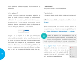 como aplicación predeterminada y la sincronización es
automática.
¿Para qué sirve?
Permite conformar redes de información alrededor de
temas de interés y ofrece un espacio en la Web para la
publicación de producciones, intercambio de recursos y
almacenamiento. Permite clasificar sus contactos creando
listas con quienes intercambiar. Integra los servicios de:
Círculos, Hangouts, Intereses y Comunidades.
Google + es un espacio en la Web que permite crear
redes de intercambio sobre temas específicos de interés,
en donde el contenido que usted publica queda indexado
por Google para aparecer en las búsquedas que la gente
realice en el buscador, incrementando las posibilidades de
llevar a más personas a su página de Google+ o página
web. Es decir, su contenido se hace más visible en la red.
¿Qué necesita?
Una cuenta Google y conexión a Internet.
Procedimiento
1- Abra una sesión Google desde la dirección google.com.
2- En el menú (cuadro de puntos) seleccione la herramienta
Google+.
En el borde izquierdo de la ventana muestra el menú de
navegación con sus diferentes secciones; aquí detallaremos
en 4: Inicio, Colecciones, Comunidades y Personas.
Antes de estudiar los procedimientos que se
describen se sugiere explorar la sección Perfil para
crear su espacio personal. Al crear su perfil G+ usted
puede ampliar las opciones de su menú de herramientas.
3- La página Inicio muestra colecciones
destacadas, tendencias en discusiones o
noticias y una ventana con temas de su
posible interés. A partir de su exploración G+
empieza a crear su perfil de temas de interés
para hacerle futuras sugerencias.
20
 